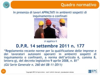 Copyright EPC Srl Socio Unico – tutti i diritti riservati, riproduzione vietata
In presenza di lavori APPALTATI in ambienti sospetti di
inquinamento o confinati
Quadro normativo
21
si applica il
D.P.R. 14 settembre 2011 n. 177
“Regolamento recante norme per la qualificazione delle imprese e
dei lavoratori autonomi operanti in ambienti sospetti di
inquinamento o confinanti, a norma dell’articolo 6, comma 8,
lettera g), del decreto legislativo 9 aprile 2008, n. 81”
(GU Serie Generale n. 260 del 08-11-2011)
 