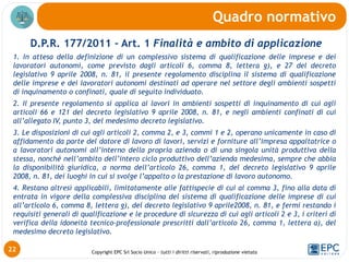 Copyright EPC Srl Socio Unico – tutti i diritti riservati, riproduzione vietata
D.P.R. 177/2011 – Art. 1 Finalità e ambito di applicazione
1. In attesa della definizione di un complessivo sistema di qualificazione delle imprese e dei
lavoratori autonomi, come previsto dagli articoli 6, comma 8, lettera g), e 27 del decreto
legislativo 9 aprile 2008, n. 81, il presente regolamento disciplina il sistema di qualificazione
delle imprese e dei lavoratori autonomi destinati ad operare nel settore degli ambienti sospetti
di inquinamento o confinati, quale di seguito individuato.
2. Il presente regolamento si applica ai lavori in ambienti sospetti di inquinamento di cui agli
articoli 66 e 121 del decreto legislativo 9 aprile 2008, n. 81, e negli ambienti confinati di cui
all’allegato IV, punto 3, del medesimo decreto legislativo.
3. Le disposizioni di cui agli articoli 2, comma 2, e 3, commi 1 e 2, operano unicamente in caso di
affidamento da parte del datore di lavoro di lavori, servizi e forniture all’impresa appaltatrice o
a lavoratori autonomi all’interno della propria azienda o di una singola unità produttiva della
stessa, nonché nell’ambito dell’intero ciclo produttivo dell’azienda medesima, sempre che abbia
la disponibilità giuridica, a norma dell’articolo 26, comma 1, del decreto legislativo 9 aprile
2008, n. 81, dei luoghi in cui si svolge l’appalto o la prestazione di lavoro autonomo.
4. Restano altresì applicabili, limitatamente alle fattispecie di cui al comma 3, fino alla data di
entrata in vigore della complessiva disciplina del sistema di qualificazione delle imprese di cui
all’articolo 6, comma 8, lettera g), del decreto legislativo 9 aprile2008, n. 81, e fermi restando i
requisiti generali di qualificazione e le procedure di sicurezza di cui agli articoli 2 e 3, i criteri di
verifica della idoneità tecnico-professionale prescritti dall’articolo 26, comma 1, lettera a), del
medesimo decreto legislativo.
Quadro normativo
22
 