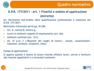 Copyright EPC Srl Socio Unico – tutti i diritti riservati, riproduzione vietata
D.P.R. 177/2011 – Art. 1 Finalità e ambito di applicazione
(estratto)
Un riferimento nell’ambito della qualificazione professionale è costituito dal
D.P.R. 177/2011.
Definizioni richiamate dal D.Lgs. 81/08:
 Art. 6, comma 8, lettera g;
 Lavori in ambienti sospetti di inquinamento (art. 66);
 Ambienti confinati (art. 121);
 All. IV p.to 3 («Requisiti dei luoghi di lavoro»: vasche, canalizzazioni,
tubazioni, serbatoi, recipienti, silos);
Campo di applicazione:
Si applica quando il datore di lavoro intende affidare lavori, servizi e forniture
alle imprese appaltatrici o a lavoratori autonomi.
Quadro normativo
23
 