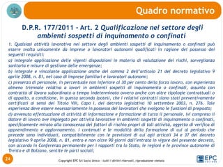 Copyright EPC Srl Socio Unico – tutti i diritti riservati, riproduzione vietata
D.P.R. 177/2011 – Art. 2 Qualificazione nel settore degli
ambienti sospetti di inquinamento o confinati
1. Qualsiasi attività lavorativa nel settore degli ambienti sospetti di inquinamento o confinati può
essere svolta unicamente da imprese o lavoratori autonomi qualificati in ragione del possesso dei
seguenti requisiti:
a) integrale applicazione delle vigenti disposizioni in materia di valutazione dei rischi, sorveglianza
sanitaria e misure di gestione delle emergenze;
b) integrale e vincolante applicazione anche del comma 2 dell’articolo 21 del decreto legislativo 9
aprile 2008, n. 81, nel caso di imprese familiari e lavoratori autonomi;
c) presenza di personale, in percentuale non inferiore al 30 per cento della forza lavoro, con esperienza
almeno triennale relativa a lavori in ambienti sospetti di inquinamento o confinati, assunta con
contratto di lavoro subordinato a tempo indeterminato ovvero anche con altre tipologie contrattuali o
di appalto, a condizione, in questa seconda ipotesi, che i relativi contratti siano stati preventivamente
certificati ai sensi del Titolo VIII, Capo I, del decreto legislativo 10 settembre 2003, n. 276. Tale
esperienza deve essere necessariamente in possesso dei lavoratori che svolgono le funzioni di preposto;
d) avvenuta effettuazione di attività di informazione e formazione di tutto il personale, ivi compreso il
datore di lavoro ove impiegato per attività lavorative in ambienti sospetti di inquinamento o confinati,
specificamente mirato alla conoscenza dei fattori di rischio propri di tali attività, oggetto di verifica di
apprendimento e aggiornamento. i contenuti e le modalità della formazione di cui al periodo che
precede sono individuati, compatibilmente con le previsioni di cui agli articoli 34 e 37 del decreto
legislativo 9 aprile 2008, n. 81, entro e non oltre 90 giorni dall’entrata in vigore del presente decreto,
con accordo in Conferenza permanente per i rapporti tra lo Stato, le regioni e le province autonome di
Trento e di Bolzano, sentite le parti sociali;
Quadro normativo
24
 