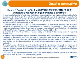 Copyright EPC Srl Socio Unico – tutti i diritti riservati, riproduzione vietata
D.P.R. 177/2011 – Art. 2 Qualificazione nel settore degli
ambienti sospetti di inquinamento o confinati
e) possesso di dispositivi di protezione individuale, strumentazione e attrezzature di lavoro idonei alla
prevenzione dei rischi propri delle attività lavorative in ambienti sospetti di inquinamento o confinati e
avvenuta effettuazione di attività di addestramento all’uso corretto di tali dispositivi, strumentazione
e attrezzature, coerentemente con le previsioni di cui agli articoli 66 e 121 e all’allegato IV, punto 3,
del decreto legislativo 9 aprile 2008, n. 81;
f) avvenuta effettuazione di attività di addestramento di tutto il personale impiegato per le attività
lavorative in ambienti sospetti di inquinamento o confinati, ivi compreso il datore di lavoro,
relativamente alla applicazione di procedure di sicurezza coerenti con le previsioni di cui agli articoli 66
e 121 e dell’allegato IV, punto 3, del decreto legislativo 9 aprile 2008, n. 81;
g) rispetto delle vigenti previsioni, ove applicabili, in materia di Documento unico di regolarità
contributiva;
h) integrale applicazione della parte economica e normativa della contrattazione collettiva di settore,
compreso il versamento della contribuzione all’eventuale ente bilaterale di riferimento, ove la
prestazione sia di tipo retributivo, con riferimento ai contratti e accordi collettivi di settore sottoscritti
da organizzazioni dei datori di lavoro e dei lavoratori comparativamente più rappresentative sul piano
nazionale.
2. In relazione alle attività lavorative in ambienti sospetti di inquinamento o confinati non è ammesso il
ricorso a subappalti, se non autorizzati espressamente dal datore di lavoro committente e certificati ai
sensi del Titolo VIII, Capo I, del decreto legislativo 10 settembre 2003, n. 276, e successive modificazioni
e integrazioni.
Le disposizioni del presente regolamento si applicano anche nei riguardi delle imprese o dei lavoratori
autonomi ai quali le lavorazioni vengano subappaltate.
Quadro normativo
25
 