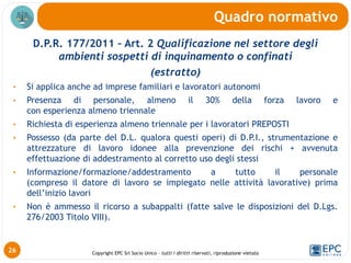 Copyright EPC Srl Socio Unico – tutti i diritti riservati, riproduzione vietata
D.P.R. 177/2011 – Art. 2 Qualificazione nel settore degli
ambienti sospetti di inquinamento o confinati
(estratto)
• Si applica anche ad imprese familiari e lavoratori autonomi
• Presenza di personale, almeno il 30% della forza lavoro e
con esperienza almeno triennale
• Richiesta di esperienza almeno triennale per i lavoratori PREPOSTI
• Possesso (da parte del D.L. qualora questi operi) di D.P.I., strumentazione e
attrezzature di lavoro idonee alla prevenzione dei rischi + avvenuta
effettuazione di addestramento al corretto uso degli stessi
• Informazione/formazione/addestramento a tutto il personale
(compreso il datore di lavoro se impiegato nelle attività lavorative) prima
dell’inizio lavori
• Non è ammesso il ricorso a subappalti (fatte salve le disposizioni del D.Lgs.
276/2003 Titolo VIII).
Quadro normativo
26
 