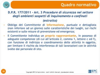 Copyright EPC Srl Socio Unico – tutti i diritti riservati, riproduzione vietata
D.P.R. 177/2011 – Art. 3 Procedure di sicurezza nel settore
degli ambienti sospetti di inquinamento o confinati
(estratto)
• Obbligo del Committente di informazione, puntuale e dettagliata
(non inferiore ad un giorno) sulle caratteristiche dei luoghi, sui rischi
esistenti e sulle misure di prevenzione ed emergenza;
• Il Committente individua un proprio rappresentante, in possesso di
adeguate competenze (di cui all’articolo 2, comma 1, lettere c ed f),
con funzione di indirizzo e coordinamento delle attività in oggetto,
per limitare il rischio da interferenza di tali lavorazioni con le attività
svolte dal personale di sito.
Quadro normativo
28
 