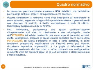 Copyright EPC Srl Socio Unico – tutti i diritti riservati, riproduzione vietata
• La normativa precedentemente esaminata NON stabilisce una definizione
precisa degli ambienti sospetti di inquinamento e/o confinati.
• Occorre considerare la normativa come utile linea-guida da interpretare in
senso estensivo, seguendo la logica della possibile esistenza o generazione di
una situazione di pericolo. A livello internazionale si parla di «IDLH»,
Immediately Dangerous to Life or Health.
• Così, individuare, praticamente uno spazio confinato/sospetto
d’inquinamento vuol dire far riferimento a due criteri-guida: quello
dell’ATTUALITÀ (si valuta l’ambiente per come esso si presenta; accessi,
uscite, ventilazione, presenza di agenti chimici pericolosi ecc.); quello della
POTENZIALITÀ (si valuta l’ambiente in base a come potrebbe, in certe
condizioni, presentarsi; modificazioni che l’attività svolta può indurre,
circostanze impreviste, imprevedibili...). La griglia di informazioni che
l’adozione combinata dei due criteri ci offre, consente una configurazione
veramente utile del confined space, al di là di definizioni e classificazioni più
o meno esaustive.
Quadro normativo
29
 