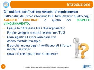 Copyright EPC Srl Socio Unico – tutti i diritti riservati, riproduzione vietata
Gli ambienti confinati e/o sospetti d’inquinamento
Dall’analisi del titolo rileviamo DUE temi diversi: quello degli
AMBIENTI CONFINATI e quello dei SOSPETTI
d’INQUINAMENTO.
• Qual è la differenza tra i due argomenti?
• Perché vengono trattati insieme nel TUS?
• Cosa significa Lavori Pericolosi con
danno mortale multiplo?
• E perché ancora oggi si verificano gli infortuni/incidenti
mortali multipli?
• Cosa c’è che ancora non si conosce?
Introduzione
3
 