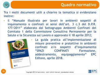 Copyright EPC Srl Socio Unico – tutti i diritti riservati, riproduzione vietata
Tra i molti documenti utili a chiarire la tematica si evidenziano
inoltre:
• il “Manuale illustrato per lavori in ambienti sospetti di
inquinamento o confinati ai sensi dell’art. 3 c.3 del D.P.R.
177/2011” elaborato dal Sottogruppo Ambienti Confinati del
Comitato 1 della Commissione Consultiva Permanente per la
Salute e la Sicurezza sul Lavoro e approvato il 18 aprile 2012;
• La guida pratica all’implementazione di
misure preventive e protettive in ambienti
confinati e/o sospetti d’inquinamento
“SPAZI CONFINATI Formazione,
addestramento, equipaggiamento” EPC
Editore, aprile 2018.
Quadro normativo
35
 