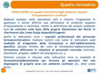 Copyright EPC Srl Socio Unico – tutti i diritti riservati, riproduzione vietata
CONCLUSIONI sul quadro normativo degli ambienti sospetti
d’inquinamento o confinati
Sebbene esistono molti documenti utili a chiarire l’argomento in
questione è altresì difficile una definizione di ambiente sospetto
d’inquinamento o confinato; infatti la definizione del proprio ambiente
sarà da costruire sulla base della propria Valutazione dei Rischi in
riferimento alle Linee Guida disponibili/cogenti;
Anche le indicazioni circa i requisiti professionali del personale
formatore/istruttore risultano carenti così come le indicazioni sulle
modalità di erogazione della formazione e dell’addestramento
specifico (durata minima dei corsi di formazione/addestramento),
formazione differente in relazione al personale coinvolto (entranti,
attendenti, preposti, addetti all’emergenza ecc.);
Ulteriori carenze si rilevano sulle indicazioni circa la modalità di
formazione/addestramento per formare gli operatori che non
dispongono di proprie aree con ambienti confinati (es. ditte conto
terzi).
Quadro normativo
37
 