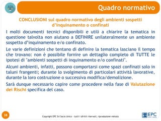 Copyright EPC Srl Socio Unico – tutti i diritti riservati, riproduzione vietata
CONCLUSIONI sul quadro normativo degli ambienti sospetti
d’inquinamento o confinati
I molti documenti tecnici disponibili e utili a chiarire la tematica in
questione talvolta non aiutano a DEFINIRE unilateralmente un ambiente
sospetto d’inquinamento e/o confinato.
Le varie definizioni che tentano di definire la tematica lasciano il tempo
che trovano: non è possibile fornire un dettaglio completo di TUTTE le
ipotesi di "ambienti sospetti di inquinamento e/o confinati".
Alcuni ambienti, infatti, possono comportarsi come spazi confinati solo in
taluni frangenti; durante lo svolgimento di particolari attività lavorative,
durante la loro costruzione o successiva modifica/demolizione.
Sarà dunque necessario capire come procedere nella fase di Valutazione
dei Rischi specifica del caso.
Quadro normativo
38
 