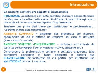 Copyright EPC Srl Socio Unico – tutti i diritti riservati, riproduzione vietata
Gli ambienti confinati e/o sospetti d’inquinamento
INDIVIDUARE un ambiente confinato potrebbe sembrare apparentemente
banale, invece talvolta risulta essere più difficile di quanto immaginiamo;
stesso dicasi per un ambiente sospetto d’inquinamento…
Tentiamo una prima definizione per suddividere le problematiche...
(vedremo meglio successivamente)
AMBIENTE CONFINATO = ambiente non progettato per muoversi
agevolmente da cui è difficile un recupero nel caso di difficoltà
(sensoriale e/o motorie)
AMBIENTE SOSPETTO d’INQUINAMENTO = ambiente contaminato da
sostanze pericolose per l’uomo (tossiche, nocive, esplosive ecc.)
Comprendere le problematiche dell’uno e dell’altro argomento (che
potrebbero coincidere in taluni ambienti) ci porterà alla
CLASSIFICAZIONE dell’ambiente da cui partire per effettuare una
VALUTAZIONE dei rischi esaustiva.
Introduzione
4
 