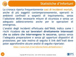 Copyright EPC Srl Socio Unico – tutti i diritti riservati, riproduzione vietata
La cronaca riporta frequentemente casi di incidenti mortali,
anche di più soggetti contemporaneamente, operanti in
ambienti confinati o sospetti di inquinamento, senza
l’adozione delle necessarie misure di sicurezza e senza un
adeguato addestramento anche per le operazioni di
emergenza.
L’analisi degli incidenti effettuata dall’INAIL indica come i
rischi ricadano sia sui lavoratori direttamente interessati
che su coloro che intervengono in soccorso, spesso senza
l’adeguata preparazione e senza gli opportuni dispositivi di
protezione; per tale motivo di seguito il link dell’Inail dove
poter approfondire alcune analisi di seguito riportate:
https://www.inail.it/sol-informo/home.do?tipoEvento=1
Statistiche d’infortuni
40
 