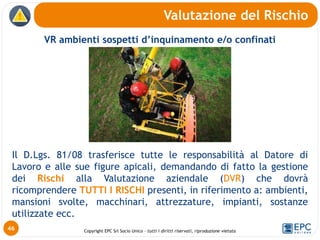 Copyright EPC Srl Socio Unico – tutti i diritti riservati, riproduzione vietata
VR ambienti sospetti d’inquinamento e/o confinati
Il D.Lgs. 81/08 trasferisce tutte le responsabilità al Datore di
Lavoro e alle sue figure apicali, demandando di fatto la gestione
dei Rischi alla Valutazione aziendale (DVR) che dovrà
ricomprendere TUTTI I RISCHI presenti, in riferimento a: ambienti,
mansioni svolte, macchinari, attrezzature, impianti, sostanze
utilizzate ecc.
Valutazione del Rischio
46
 