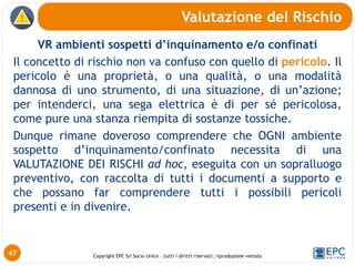 Copyright EPC Srl Socio Unico – tutti i diritti riservati, riproduzione vietata
VR ambienti sospetti d’inquinamento e/o confinati
Il concetto di rischio non va confuso con quello di pericolo. Il
pericolo è una proprietà, o una qualità, o una modalità
dannosa di uno strumento, di una situazione, di un’azione;
per intenderci, una sega elettrica è di per sé pericolosa,
come pure una stanza riempita di sostanze tossiche.
Dunque rimane doveroso comprendere che OGNI ambiente
sospetto d’inquinamento/confinato necessita di una
VALUTAZIONE DEI RISCHI ad hoc, eseguita con un sopralluogo
preventivo, con raccolta di tutti i documenti a supporto e
che possano far comprendere tutti i possibili pericoli
presenti e in divenire.
Valutazione del Rischio
47
 