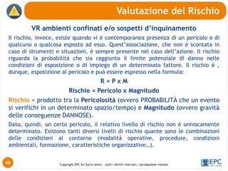 Copyright EPC Srl Socio Unico – tutti i diritti riservati, riproduzione vietata
VR ambienti confinati e/o sospetti d’inquinamento
Il rischio, invece, esiste quando vi è contemporanea presenza di un pericolo e di
qualcuno o qualcosa esposto ad esso. Quest’associazione, che non è scontata in
caso di strumenti e situazioni, è sempre presente nel caso dell’azione. Il rischio
riguarda la probabilità che sia raggiunto il limite potenziale di danno nelle
condizioni di esposizione o di impiego di un determinato fattore. Il rischio è ,
dunque, esposizione al pericolo e può essere espresso nella formula:
R = P x M
Rischio = Pericolo x Magnitudo
Rischio = prodotto tra la Pericolosità (ovvero PROBABILITÀ che un evento
si verifichi in un determinato spazio/tempo) e Magnitudo (ovvero gravità
delle conseguenze DANNOSE).
Dato, quindi, un certo pericolo, il relativo livello di rischio non è univocamente
determinato. Esistono tanti diversi livelli di rischio quante sono le combinazioni
delle condizioni al contorno (modalità operative, procedure, condizioni
ambientali, formazione, caratteristiche organizzative…).
Valutazione del Rischio
48
 