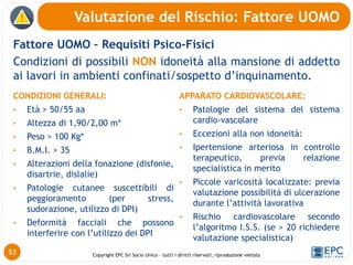 Copyright EPC Srl Socio Unico – tutti i diritti riservati, riproduzione vietata
Fattore UOMO – Requisiti Psico-Fisici
Condizioni di possibili NON idoneità alla mansione di addetto
ai lavori in ambienti confinati/sospetto d’inquinamento.
Valutazione del Rischio: Fattore UOMO
53
CONDIZIONI GENERALI:
• Età > 50/55 aa
• Altezza di 1,90/2,00 m*
• Peso > 100 Kg*
• B.M.I. > 35
• Alterazioni della fonazione (disfonie,
disartrie, dislalie)
• Patologie cutanee suscettibili di
peggioramento (per stress,
sudorazione, utilizzo di DPI)
• Deformità facciali che possono
interferire con l’utilizzo dei DPI
APPARATO CARDIOVASCOLARE:
• Patologie del sistema del sistema
cardio-vascolare
• Eccezioni alla non idoneità:
• Ipertensione arteriosa in controllo
terapeutico, previa relazione
specialistica in merito
• Piccole varicosità localizzate: previa
valutazione possibilità di ulcerazione
durante l’attività lavorativa
• Rischio cardiovascolare secondo
l’algoritmo I.S.S. (se > 20 richiedere
valutazione specialistica)
 
