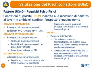 Copyright EPC Srl Socio Unico – tutti i diritti riservati, riproduzione vietata
Fattore UOMO – Requisiti Psico-Fisici
Condizioni di possibili NON idoneità alla mansione di addetto
ai lavori in ambienti confinati/sospetto d’inquinamento
Valutazione del Rischio: Fattore UOMO
54
APPARATO RESPIRATORIO:
• Patologie del sistema respiratorio
• Spirometri FVC < 70%e/o FEV1 < 70%
APPARATO OSTEOMUSCOLARE:
• Patologie che compromettono:
• Abilità di manipolare utensili
• Possibilità di operare secondo le
procedure richieste
• Capacità di indossare i DPI
SISTEMA NERVOSO:
• Alterazioni che compromettono:
• Equilibrio, coordinazione motoria,
forza muscolare e sensibilità
• Coscienza (anche in caso di
risposta favorevole al trattamento
farmacologico)
PSICHE:
• Patologie psichiatriche:
• Sia in buon compenso
farmacologico, sia qualora siano
state trattate in passato e siano in
remissione da tempo
• Alterazioni che compromettono la
coscienza (anche in caso di
risposta favorevole al trattamento
farmacologico)
 