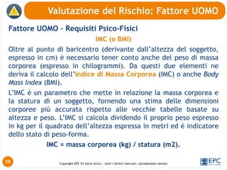 Copyright EPC Srl Socio Unico – tutti i diritti riservati, riproduzione vietata
Fattore UOMO – Requisiti Psico-Fisici
IMC (o BMI)
Oltre al punto di baricentro (derivante dall’altezza del soggetto,
espresso in cm) è necessario tener conto anche del peso di massa
corporea (espresso in chilogrammi). Da questi due elementi ne
deriva il calcolo dell’Indice di Massa Corporea (IMC) o anche Body
Mass Index (BMI).
L’IMC è un parametro che mette in relazione la massa corporea e
la statura di un soggetto, fornendo una stima delle dimensioni
corporee più accurata rispetto alle vecchie tabelle basate su
altezza e peso. L’IMC si calcola dividendo il proprio peso espresso
in kg per il quadrato dell’altezza espressa in metri ed è indicatore
dello stato di peso-forma.
IMC = massa corporea (kg) / statura (m2).
Valutazione del Rischio: Fattore UOMO
58
 