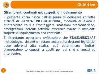 Copyright EPC Srl Socio Unico – tutti i diritti riservati, riproduzione vietata
Gli ambienti confinati e/o sospetti d’inquinamento
Il presente corso nasce dall’esigenza di delineare corrette
attività di PREVENZIONE/PROTEZIONE, modalità di lavoro e
d’intervento volti a fronteggiare situazioni problematiche,
emergenziali inerenti attività lavorative svolte in ambienti
sospetti d’inquinamento e/o confinati.
È altrettanto opportuno evidenziare che STANDARDIZZARE
metodologie, sistemi o restare ancorati a dettami legislativi
poco aderenti alla realtà, può determinare risultati
diametralmente opposti a quelli per cui si è chiamati ad
intervenire.
Obiettivo
6
 