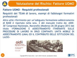 Copyright EPC Srl Socio Unico – tutti i diritti riservati, riproduzione vietata
Fattore UOMO – Requisiti professionali
Requisiti del TEAM di lavoro, esempi di fabbisogni formativi
professionali
Altro utile riferimento per un’adeguata formazione-addestramento
di BASE è riportato nella sess. 2 del manuale tratto da: AIDII-
30°Congresso Nazionale, Maranello (Modena) 26-28 giugno 2013 dal
titolo «FORMAZIONE E ADDESTRAMENTO ITINERANTE SULLE
PROCEDURE DI LAVORO IN SPAZI CONFINATI: UNITÀ MOBILE DI
ADDESTRAMENTO (UMA) ED IL CONTRIBUTO DELLE ISTITUZIONI DEL
LAZIO»
Valutazione del Rischio: Fattore UOMO
63
 