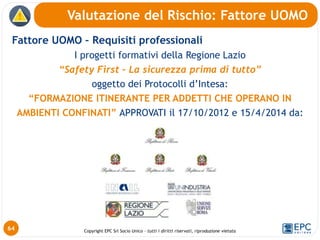 Copyright EPC Srl Socio Unico – tutti i diritti riservati, riproduzione vietata
Fattore UOMO – Requisiti professionali
I progetti formativi della Regione Lazio
“Safety First – La sicurezza prima di tutto”
oggetto dei Protocolli d’Intesa:
“FORMAZIONE ITINERANTE PER ADDETTI CHE OPERANO IN
AMBIENTI CONFINATI” APPROVATI il 17/10/2012 e 15/4/2014 da:
Valutazione del Rischio: Fattore UOMO
64
 
