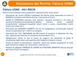 Copyright EPC Srl Socio Unico – tutti i diritti riservati, riproduzione vietata
Fattore UOMO – Altri RISCHI
Oltre ai rischi principali finora esaminati è necessario tener conto anche:
• Valutazione del rischio STATICO (condizione del Rischio senza esecuzione di lavori) e
DINAMICO (condizione del Rischio durante l’esecuzione di lavori)
• GRADO DI ESPERIENZA maturata nelle specifica mansione lavorativa e nel ruolo di
entrante/attendente/sovraintendente/addetto manovra rescue (possibili
comportamenti inadeguati/inaspettati dovuti anche a paura, claustrofobia, eventi
avversi non vissuti ecc.)
• Esecuzione dei MOVIMENTI CORRETTI tali da non pregiudicare un’eventuale manovra
rescue (in particolare per i sistemi di recupero)
• Esecuzione dei TEST PRELIMINARI dei DPI/sistemi di recupero in dotazione (fit test,
size, rapporto peso/potenza tra entrante/sovraintendente ecc.)
• Abbigliamento idoneo al tipo di lavoro da eseguire con attenzione al grado di
scivolamento degli stessi sulla superficie dell’ambiente (manovra rescue)
• Evitare di dotarsi di attrezzature, materiali, monili che possano pregiudicare lo stato
delle attività da svolgere (es. braccialetti, catenine ecc.)
• Disporre di adeguato PERMESSO DI LAVORO ed ISTRUZIONE OPERATIVA step by step per
ogni fase di lavori da eseguire
Valutazione del Rischio: Fattore UOMO
65
 