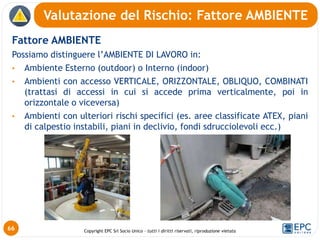 Copyright EPC Srl Socio Unico – tutti i diritti riservati, riproduzione vietata
Fattore AMBIENTE
Possiamo distinguere l’AMBIENTE DI LAVORO in:
• Ambiente Esterno (outdoor) o Interno (indoor)
• Ambienti con accesso VERTICALE, ORIZZONTALE, OBLIQUO, COMBINATI
(trattasi di accessi in cui si accede prima verticalmente, poi in
orizzontale o viceversa)
• Ambienti con ulteriori rischi specifici (es. aree classificate ATEX, piani
di calpestio instabili, piani in declivio, fondi sdrucciolevoli ecc.)
Valutazione del Rischio: Fattore AMBIENTE
66
 