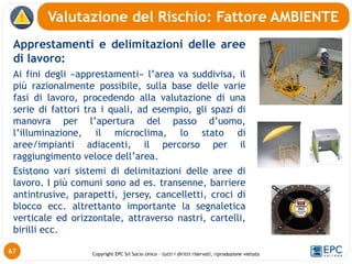 Copyright EPC Srl Socio Unico – tutti i diritti riservati, riproduzione vietata
Apprestamenti e delimitazioni delle aree
di lavoro:
Ai fini degli «apprestamenti» l’area va suddivisa, il
più razionalmente possibile, sulla base delle varie
fasi di lavoro, procedendo alla valutazione di una
serie di fattori tra i quali, ad esempio, gli spazi di
manovra per l’apertura del passo d’uomo,
l’illuminazione, il microclima, lo stato di
aree/impianti adiacenti, il percorso per il
raggiungimento veloce dell’area.
Esistono vari sistemi di delimitazioni delle aree di
lavoro. I più comuni sono ad es. transenne, barriere
antintrusive, parapetti, jersey, cancelletti, croci di
blocco ecc. altrettanto importante la segnaletica
verticale ed orizzontale, attraverso nastri, cartelli,
birilli ecc.
Valutazione del Rischio: Fattore AMBIENTE
67
 