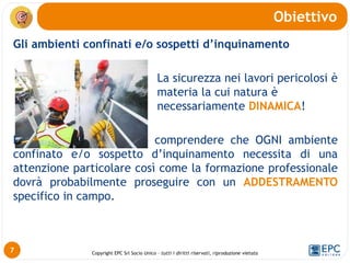 Copyright EPC Srl Socio Unico – tutti i diritti riservati, riproduzione vietata
Gli ambienti confinati e/o sospetti d’inquinamento
La sicurezza nei lavori pericolosi è
materia la cui natura è
necessariamente DINAMICA!
Dunque rimane doveroso comprendere che OGNI ambiente
confinato e/o sospetto d’inquinamento necessita di una
attenzione particolare così come la formazione professionale
dovrà probabilmente proseguire con un ADDESTRAMENTO
specifico in campo.
Obiettivo
7
 