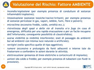 Copyright EPC Srl Socio Unico – tutti i diritti riservati, riproduzione vietata
• incendio/esplosione (per esempio presenza di condutture di sostanze
infiammabili/esplosive);
• intossicazione (sostanze tossiche/nocive/irritanti; per esempio presenza
di sostanze pericolose in gas, vapori, nebbie, fumi, fibre e polveri);
• microclima (eccessivo freddo, caldo, umidità ecc.);
• ristrettezza degli spazi e delle vie di transito e/o fuga (in caso di
emergenza, difficoltà per una rapida evacuazione o per un facile recupero
dell’infortunato; conseguente possibilità di claustrofobia);
• scarsa visibilità (o visibilità interferente; stati di passaggio da ambienti
bui ad ambienti con intensa luce naturale o artificiale);
• vertigini (nello specifico quelle di tipo oggettive);
• rumore (eccessivo e prolungato da fonti adiacenti o interne tale da
frastornare o confondere le azioni durante le attività).
• elettrocuzione (presenza di linee elettriche o cortocircuiti di impianto);
• ustioni (da caldo o freddo; per esempio presenza di tubazioni con fluidi in
pressione).
Valutazione del Rischio: Fattore AMBIENTE
71
 