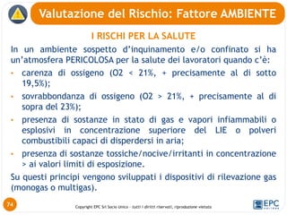 Copyright EPC Srl Socio Unico – tutti i diritti riservati, riproduzione vietata
I RISCHI PER LA SALUTE
In un ambiente sospetto d’inquinamento e/o confinato si ha
un’atmosfera PERICOLOSA per la salute dei lavoratori quando c’è:
• carenza di ossigeno (O2 < 21%, + precisamente al di sotto
19,5%);
• sovrabbondanza di ossigeno (O2 > 21%, + precisamente al di
sopra del 23%);
• presenza di sostanze in stato di gas e vapori infiammabili o
esplosivi in concentrazione superiore del LIE o polveri
combustibili capaci di disperdersi in aria;
• presenza di sostanze tossiche/nocive/irritanti in concentrazione
> ai valori limiti di esposizione.
Su questi principi vengono sviluppati i dispositivi di rilevazione gas
(monogas o multigas).
Valutazione del Rischio: Fattore AMBIENTE
74
 