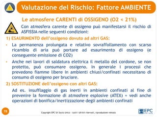 Copyright EPC Srl Socio Unico – tutti i diritti riservati, riproduzione vietata
Le atmosfere CARENTI di OSSIGENO (O2 < 21%)
Con atmosfera carente di ossigeno può manifestarsi il rischio di
ASFISSIA nelle seguenti condizioni:
1) ESAURIMENTO dell’ossigeno dovuto ad altri GAS:
• La permanenza prolungata e relativo sovraffollamento con scarso
ricambio di aria può portare ad esaurimento di ossigeno (e
conseguente emissione di CO2)
• Anche nei lavori di saldatura elettrica il metallo del cordone, se non
protetto, può consumare ossigeno. In generale i processi che
prevedono fiamme libere in ambienti chiusi/confinati necessitano di
consumo di ossigeno per bruciare.
2) SOSTITUZIONE dell’ossigeno con altri GAS:
Ad es. insufflaggio di gas inerti in ambienti confinati al fine di
prevenire la formazione di atmosfere esplosive (ATEX) = vedi anche
operazioni di bonifica/inertizzazione degli ambienti confinati
Valutazione del Rischio: Fattore AMBIENTE
78
 