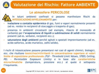 Copyright EPC Srl Socio Unico – tutti i diritti riservati, riproduzione vietata
Le atmosfere PERICOLOSE
In taluni ambienti confinati si possono manifestare Rischi da
INTOSSICAZIONE/AVVELENAMENTO per:
• inalazione o contatto epidermico di gas, fumi o vapori normalmente presenti
(ad es. residui in recipienti di stoccaggio o trasporto di gas);
• presenza in ambienti circostanti (ad esempio, rilascio di monossido di
carbonio) per l’evaporazione di liquidi o sublimazione di solidi normalmente
presenti (ad es. serbatoi, recipienti ecc.);
• saturazione degli ambienti perché agitati o spostati improvvisamente (ad es.
acido solforico, acido muriatico, zolfo solido).
I rischi di intossicazione possono presentarsi nei casi di agenti chimici, biologici,
ecc. che risultano tossici/nocivi/irritanti in concentrazione superiore ai valori
limite di esposizione professionale (TLV - Threshold Limit Values, STEEL Ceiling,
PEL - Permissible Exsposure Limits) e in base alle caratteristiche
microclimatiche (temperatura, pressione ecc.) al quale è sottoposto
l’inquinante.
Valutazione del Rischio: Fattore AMBIENTE
82
 