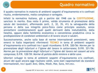 Copyright EPC Srl Socio Unico – tutti i diritti riservati, riproduzione vietata
Il quadro normativo in materia di ambienti sospetti d’inquinamento e/o confinati
risulta, evidentemente, molto complesso e variegato.
Infatti la normativa italiana, già a partire dal 1948 con la COSTITUZIONE,
sancisce in merito. Essa resta il primo, valido strumento di promozione della
salute dei lavoratori, affermando (artt. 2, 32, 35, 41) la salvaguardia della
persona e della sua integrità psico-fisica come principio assoluto, senza
ammettere condizionamenti quali quelli derivanti dalla ineluttabilità, dalla
fatalità, oppure dalla fattibilità economica o convenienza produttiva circa la
predisposizione di condizioni ambientali e di lavoro sicure e salubri.
Successivamente, anche sulla base di norme internazionali preesistenti, sono
emersi in Italia importanti riferimenti TECNICI in tema di ambienti sospetti
d’inquinamento e/o confinati tra i quali ricordiamo: D.P.R. 320/56: Norme per la
prevenzione degli infortuni e l’igiene del lavoro in sotterraneo; D.P.R. 321/56:
Norme per la prevenzione degli infortuni e l’igiene del lavoro nei cassoni ad aria
compressa; D.P.R. 128/59: Norme di polizia delle miniere e delle cave.
Ulteriori sviluppi in tema di ambienti sospetti d’inquinamento e/o confinati,
alcuni dei quali ancora oggi risultano validi, sono stati rappresentati da standard
internazionali, tra i quali: Ansi, Osha, Niosh, Hse, Suva, Inrs ecc.
Quadro normativo
9
 