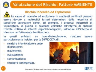 Copyright EPC Srl Socio Unico – tutti i diritti riservati, riproduzione vietata
Rischio Incendio ed Esplosione
• Le cause di incendio ed esplosione in ambienti confinati possono
essere dovute a molteplici fattori determinati dalla necessità di
specifiche lavorazioni come, ad esempio, i processi industriali di
verniciatura, la pulizia di sostanze chimiche all’interno di cisterne
tramite utilizzo di solventi organici/inorganici, saldature all’interno di
silos non perfettamente bonificati ecc.
In questi ambienti un incendio/esplosione, risultano essere
particolarmente insidiosi per le DIFFICOLTÀ di:
• smaltire i fumi/calore e onde
di pressione;
• movimento;
• evacuazione;
• comunicazione;
• recupero (emergenza).
Valutazione del Rischio: Fattore AMBIENTE
93
 
