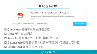 Kaggleとは
10
 Overview-分析テーマや評価方法
 Data-データの説明
 Kernels-参加者がコードを公開している
 Discussion-参加者が様々なテーマについて議論している
 Leaderboard-順位が見れる
 