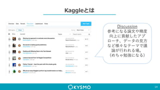 Kaggleとは
14
Discussion
参考になる論文や精度
向上に貢献したアプ
ローチ、データの見方
など様々なテーマで議
論が行われる場。
(めちゃ勉強になる)
 