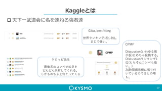 Kaggleとは
 天下一武道会に名を連ねる強者達
17
Giba, bestfitting
世界ランキング1位, 2位。
まじで強い。
ケロッピ先生
画像系のコンペで知見を
どんどん共有してくれる。
しかもめちゃ上位とってくる
CPMP
Discussion(いわゆる掲
示板)にめちゃ投稿する。
Discussionランキング1
位(もちろんコンペも強
い。)
24時間掲示板に張り付
いているのではとの噂
も。
 