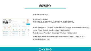 自己紹介
1
大越 拓実(@takuoko1)
株式会社キスモ 取締役
神奈川県出身、名古屋大学卒。大学で統計学、機械学習を専攻。
受賞歴（Kaggleにて下記含め6つの受賞経験を持ち、Kaggle masterの称号を持っている。）
Home Credit Default Risk 2nd place (Gold medal)
Avito Demand Prediction Challenge 7th place (Gold medal)
杏林大学と医学領域における画像認識技術の共同研究にも参画し、EWMA2018で
研究成果が発表されている。
 