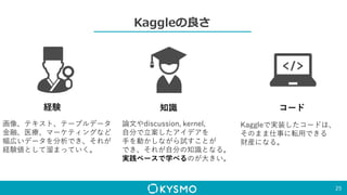 Kaggleの良さ
25
経験
画像、テキスト、テーブルデータ
金融、医療、マーケティングなど
幅広いデータを分析でき、それが
経験値として溜まっていく。
知識
論文やdiscussion, kernel,
自分で立案したアイデアを
手を動かしながら試すことが
でき、それが自分の知識となる。
実践ベースで学べるのが大きい。
コード
Kaggleで実装したコードは、
そのまま仕事に転用できる
財産になる。
 