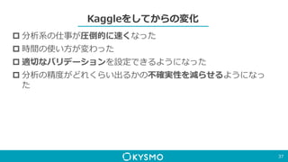 Kaggleをしてからの変化
 分析系の仕事が圧倒的に速くなった
 時間の使い方が変わった
 適切なバリデーションを設定できるようになった
 分析の精度がどれくらい出るかの不確実性を減らせるようになっ
た
37
 