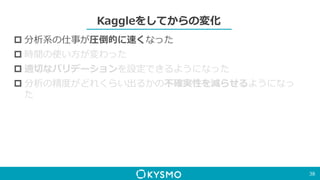 Kaggleをしてからの変化
 分析系の仕事が圧倒的に速くなった
 時間の使い方が変わった
 適切なバリデーションを設定できるようになった
 分析の精度がどれくらい出るかの不確実性を減らせるようになっ
た
38
 