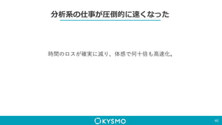 分析系の仕事が圧倒的に速くなった
40
時間のロスが確実に減り、体感で何十倍も高速化。
 