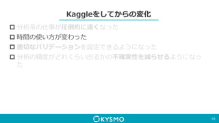 Kaggleをしてからの変化
 分析系の仕事が圧倒的に速くなった
 時間の使い方が変わった
 適切なバリデーションを設定できるようになった
 分析の精度がどれくらい出るかの不確実性を減らせるようになっ
た
41
 