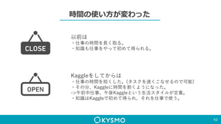 時間の使い方が変わった
42
以前は
・仕事の時間を長く取る。
・知識も仕事をやって初めて得られる。
Kaggleをしてからは
・仕事の時間を短くした。(タスクを速くこなせるので可能)
・その分、Kaggleに時間を割くようになった。
->午前中仕事、午後Kaggleという生活スタイルが定着。
・知識はKaggleで初めて得られ、それを仕事で使う。
 