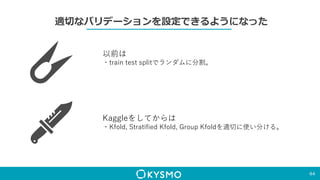 適切なバリデーションを設定できるようになった
44
以前は
・train test splitでランダムに分割。
Kaggleをしてからは
・Kfold, Stratified Kfold, Group Kfoldを適切に使い分ける。
 