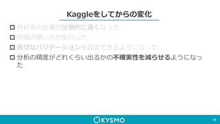Kaggleをしてからの変化
 分析系の仕事が圧倒的に速くなった
 時間の使い方が変わった
 適切なバリデーションを設定できるようになった
 分析の精度がどれくらい出るかの不確実性を減らせるようになっ
た
46
 
