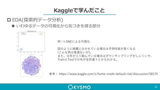 Kaggleで学んだこと
 EDA(探索的データ分析)
 いわゆるデータの可視化から気づきを得る部分
51
例：t-SNEによる可視化
図のように綺麗に分かれている場合は予測性能が高くなる
(こんな例は普通ないが)。
また、分布が入り組んでいる場合はダウンサンプリングがしにくいや、
TrainとTestで分布が全然違うとかもわかる。
参考： https://www.kaggle.com/c/home-credit-default-risk/discussion/58174
 