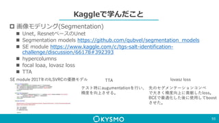 Kaggleで学んだこと
 画像モデリング(Segmentation)
 Unet, ResnetベースのUnet
 Segmentation models https://github.com/qubvel/segmentation_models
 SE module https://www.kaggle.com/c/tgs-salt-identification-
challenge/discussion/66178#392393
 hypercolumns
 focal loaa, lovasz loss
 TTA
55
SE module 2017年のILSVRCの優勝モデル TTA
テスト時にaugumentationを行い、
精度を向上させる。
lovasz loss
先のセグメンテーションコンペ
で大きく精度向上に貢献したloss。
BCEで最適化した後に使用してboost
させた。
 