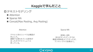 Kaggleで学んだこと
 テキストモデリング
 Attention
 Sparse NN
 Concat(Max Pooling, Avg Pooling)
57
Sparse NN
BOW->NN
自分がやったデータでは
精度はRNN系より下だったが、
アンサンブルで効果あり。
Attention
テキスト系のコンペでは精度が
向上した。
画像でも使われている研究が
あったのでテストしようと
思っている。
 