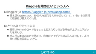 Kaggleを始めたいという人へ
 kaggler-ja https://kaggler-ja.herokuapp.com/
 日本版kaggle slack。3000人を超える人が参加していて、いろいろな質問
に経験者が答えてくれる。
 とりあえずやってみる
 最初はkernelのコードをちょっと変えたりしながら順位が上がった下がっ
たを楽しむ。
 だんだんdiscussionを見たり、自分のアイデアを組み込んだりして、より
高い順位を目指していく。
61
 