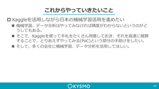 これからやっていきたいこと
 Kaggleを活用しながら日本の機械学習活用を進めたい
 機械学習、データ分析はやってみなければ精度がわからないというのがど
うしてもある。
 そこで、Kaggleを使って手札をたくさん用意しておき、それを高速に展開
することで、とりあえずやってみる(PoC)という部分の手助けをしたい。
 そして、多くの会社に機械学習、データ分析を活用してほしい。
62
 